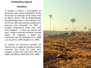 Problemática regional
Amazônia
A situação é caótica e preocupante na
Amazônia. Toda a bacia hidrográfica do Rio
Amazonas, que abrange vários países além
do Brasil, contém 70% da disponibilidade
mundial de água doce e é formada por mais
de mil rios. Mas essa presença exuberante e
essencial está ameaçada. Em 2005, a
situação complicou-se ainda mais. Uma
forte estiagem - a maior dos últimos 103
anos - atingiu o Leste do Amazonas, quando
alguns rios chegaram a baixar seis
centímetros por dia (Marengo et al., 2008
a, b; Zeng et al., 2008; Aragão et al., 2007).
As chances de ocorrerem períodos de
intensa seca na região da Amazônia podem
aumentar dos atuais 5% (uma forte
estiagem a cada vinte anos) para 50% em
2030 e até 90% em 2100 (Cox et al., 2008).
 