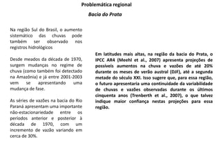 Problemática regional
Bacia do Prata
Na região Sul do Brasil, o aumento
sistemático das chuvas pode
também ser observado nos
registros hidrológicos
Desde meados da década de 1970,
surgem mudanças no regime de
chuva (como também foi detectado
na Amazônia) e já entre 2001-2003
vem se apresentando uma
mudança de fase.
As séries de vazões na bacia do Rio
Paraná apresentam uma importante
não-estacionariedade entre os
períodos anterior e posterior à
década de 1970, com um
incremento de vazão variando em
cerca de 30%.
Em latitudes mais altas, na região da bacia do Prata, o
IPCC AR4 (Meehl et al., 2007) apresenta projeções de
possíveis aumentos na chuva e vazões de até 20%
durante os meses de verão austral (DJF), até a segunda
metade do século XXI. Isso sugere que, para essa região,
o futuro apresentaria uma continuidade da variabilidade
de chuvas e vazões observadas durante os últimos
cinquenta anos (Trenberth et al., 2007), o que talvez
indique maior confiança nestas projeções para essa
região.
 