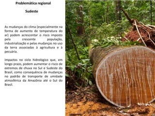Problemática regional
Sudeste
As mudanças do clima (especialmente na
forma de aumento de temperatura do
ar) podem acrescentar o risco imposto
pela crescente população,
industrialização e pelas mudanças no uso
da terra associadas à agricultura e à
pecuária.
Impactos no ciclo hidrológico que, em
longo prazo, podem aumentar o risco de
extremos de chuva no Sul e Sudeste do
Brasil, como consequência de mudanças
no padrão de transporte de umidade
atmosférica da Amazônia até o Sul do
Brasil.
 