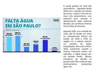 A queda gradual no nível dos
reservatórios - registrada desde
2010 com a redução do volume
de chuvas - indica o início de um
novo ciclo pluviométrico, com
potencial para ameaçar o
abastecimento pelas próximas
décadas, diz o professor Antonio
Carlos Zuffo, da Unicamp.
Segundo Zuffo, essa variação de
ciclos não foi levada em conta
no planejamento hídrico do
Estado. De 1930 a 1970, as
regiões sul e sudeste viveram
um período de baixas
precipitações. Mas entre 1970 e
2010, justamente quando o
sistema Cantareira entrou em
operação, a região passou por
um período úmido. “Nossos
tomadores de decisão se
guiaram pela falsa ilusão de que
continuaríamos produzindo
água”, diz.
 