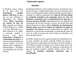 Problemática regional
Nordeste
O Nordeste possui apenas
3% de água doce. Em
Pernambuco, existem
apenas 1.320 litros de água
por ano por habitante. A
Organização das Nações
Unidas (ONU) recomenda
um mínimo de dois mil
litros. Segundo os relatórios
do IPCC (Magrin et al., 2007)
e do Inpe (Marengo et al.,
2007; Ambrizzi et al., 2007),
o semiárido tenderá a
tornar-se mais árido.
Aumentarão a frequência e
a intensidade das secas e se
reduzirá a disponibilidade de
recursos hídricos. Isso teria
impacto sobre a vegetação, a
biodiversidade e atividades
que dependem dos recursos
naturais.
No Nordeste do Brasil, o maior problema seria o aumento da seca e
da falta de água. A região poderá passar de zona semiárida a zona
árida, e as consequências dessa mudança afetarão a alimentação, a
sanidade e a saúde da população local. Mais de 70% das cidades
do semiárido nordestino com população acima de cinco mil
habitantes enfrentarão crise no abastecimento de água para o
consumo humano até 2025, independentemente da megaobra de
transposição do Rio São Francisco, concluiu um estudo feito pela
Agência Nacional de Águas (ANA). Problemas de abastecimento
deverão atingir cerca de 41 milhões de habitantes da região do
semiárido e do entorno, preveem pesquisadores da agência, que
estimaram o crescimento da população e a demanda por água em
cerca de 1.300 municípios dos nove Estados do Nordeste e do
Norte de Minas Gerais.
Até 2050, metade das terras agrícolas poderá ser prejudicada com
um grau "elevado" de certeza, expondo milhões de pessoas à
fome, afirmam os especialistas. No mundo, de sessenta milhões a
150 milhões de pessoas sofrerão com a falta de água (serão até
quatrocentos milhões em 2080). Os depósitos subterrâneos de
água do Nordeste brasileiro poderão receber menos 70% de
recarga. O semiárido nordestino caminharia para a
desertificação.
 