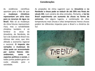 Considerações
As evidências científicas
apontam para o fato de que
as mudanças climáticas
representam um sério risco
para os recursos de água no
Brasil. Não só as mudanças
do clima futuras representam
risco, mas a variabilidade
climática também; é só
lembrar as secas da
Amazônia, do Nordeste, do
Sul e do Sudeste do Brasil nos
últimos dez anos, que têm
afetado a economia regional
e nacional. O impacto das
variações e mudanças do
clima pode ser acrescentado
por outros fatores não-
ambientais, como os
aspectos políticos e sociais, e
todos juntos podem gerar um
custo elevado para a
sociedade.
As projeções do clima sugerem que na Amazônia e no
Nordeste a chuva pode se reduzir de até 20% nos finais do
século XXI, num cenário de altas emissões. Portanto, o Sul do
Brasil experimenta um aumento da chuva na forma de
extremos. Em alguns lugares, a combinação de altas
temperaturas mais chuvas e altas temperaturas menos chuvas
podem ter diferentes impactos para o Brasil e a América do
Sul.
 