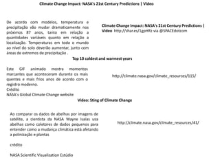 Climate Change Impact: NASA's 21st Century Predictions | Video
De acordo com modelos, temperatura e
precipitação vão mudar dramaticamente nos
próximos 87 anos, tanto em relação a
quantidades variáveis ​​quanto em relação a
localização. Temperaturas em todo o mundo
ao nível do solo deverão aumentar, junto com
áreas de extremos de precipitação .
Climate Change Impact: NASA's 21st Century Predictions |
Video http://shar.es/1gpHRz via @SPACEdotcom
http://climate.nasa.gov/climate_resources/115/
Top 10 coldest and warmest years
Este GIF animado mostra momentos
marcantes que aconteceram durante os mais
quentes e mais frios anos de acordo com o
registro moderno.
Crédito
NASA's Global Climate Change website
Video: Sting of Climate Change
Ao comparar os dados de abelhas por imagens de
satélite, a cientista da NASA Wayne Isaías usa
abelhas como coletores de dados pequenos para
entender como a mudança climática está afetando
a polinização e plantas
crédito
NASA Scientific Visualization Estúdio
http://climate.nasa.gov/climate_resources/41/
 