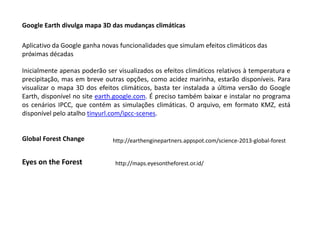 Google Earth divulga mapa 3D das mudanças climáticas
Aplicativo da Google ganha novas funcionalidades que simulam efeitos climáticos das
próximas décadas
Inicialmente apenas poderão ser visualizados os efeitos climáticos relativos à temperatura e
precipitação, mas em breve outras opções, como acidez marinha, estarão disponíveis. Para
visualizar o mapa 3D dos efeitos climáticos, basta ter instalada a última versão do Google
Earth, disponível no site earth.google.com. É preciso também baixar e instalar no programa
os cenários IPCC, que contém as simulações climáticas. O arquivo, em formato KMZ, está
disponível pelo atalho tinyurl.com/ipcc-scenes.
http://earthenginepartners.appspot.com/science-2013-global-forestGlobal Forest Change
http://maps.eyesontheforest.or.id/Eyes on the Forest
 