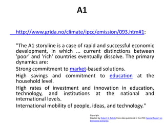 A1
http://www.grida.no/climate/ipcc/emission/093.htm#1:
"The A1 storyline is a case of rapid and successful economic
development, in which ... current distinctions between
'poor' and 'rich' countries eventually dissolve. The primary
dynamics are:
Strong commitment to market-based solutions.
High savings and commitment to education at the
household level.
High rates of investment and innovation in education,
technology, and institutions at the national and
international levels.
International mobility of people, ideas, and technology."
Copyright
Created by Robert A. Rohde from data published in the IPCC Special Report on
Emissions Scenarios.
 