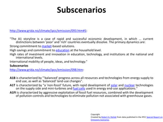 Subscenarios
http://www.grida.no/climate/ipcc/emission/093.htm#1:
"The A1 storyline is a case of rapid and successful economic development, in which ... current
distinctions between 'poor' and 'rich' countries eventually dissolve. The primary dynamics are:
Strong commitment to market-based solutions.
High savings and commitment to education at the household level.
High rates of investment and innovation in education, technology, and institutions at the national and
international levels.
International mobility of people, ideas, and technology."
Subscenarios
http://www.grida.no/climate/ipcc/emission/098.htm:
A1B is characterized by "'balanced' progress across all resources and technologies from energy supply to
end use, as well as 'balanced' land-use changes".
A1T is characterized by "a 'non-fossil' future, with rapid development of solar and nuclear technologies
on the supply side and mini-turbines and fuel cells used in energy end-use applications."
A1FI is characterized by aggressive exploitation of fossil fuel resources, combined with the development
of pollution controls and technologies to eliminate pollution not associated with greenhouse gases.
Copyright
Created by Robert A. Rohde from data published in the IPCC Special Report on
Emissions Scenarios.
 