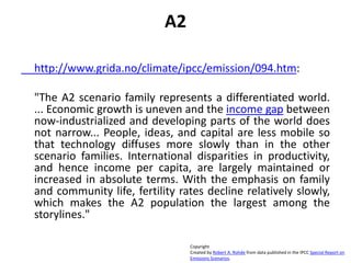 A2
http://www.grida.no/climate/ipcc/emission/094.htm:
"The A2 scenario family represents a differentiated world.
... Economic growth is uneven and the income gap between
now-industrialized and developing parts of the world does
not narrow... People, ideas, and capital are less mobile so
that technology diffuses more slowly than in the other
scenario families. International disparities in productivity,
and hence income per capita, are largely maintained or
increased in absolute terms. With the emphasis on family
and community life, fertility rates decline relatively slowly,
which makes the A2 population the largest among the
storylines."
Copyright
Created by Robert A. Rohde from data published in the IPCC Special Report on
Emissions Scenarios.
 