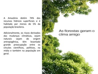 A Amazônia detém 74% dos
recursos hídricos superficiais e é
habitada por menos de 5% da
população brasileira.
Adicionalmente, os riscos derivados
das mudanças climáticas, sejam
naturais sejam de origem
antropogênica, têm levantado
grande preocupação entre os
círculos científicos, políticos, na
mídia e também na população em
geral.
 