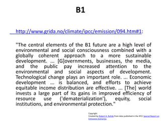 B1
http://www.grida.no/climate/ipcc/emission/094.htm#1:
"The central elements of the B1 future are a high level of
environmental and social consciousness combined with a
globally coherent approach to a more sustainable
development. ... [G]overnments, businesses, the media,
and the public pay increased attention to the
environmental and social aspects of development.
Technological change plays an important role. ... Economic
development ... is balanced, and efforts to achieve
equitable income distribution are effective. ... [The] world
invests a large part of its gains in improved efficiency of
resource use ('dematerialization'), equity, social
institutions, and environmental protection."
Copyright
Created by Robert A. Rohde from data published in the IPCC Special Report on
Emissions Scenarios.
 
