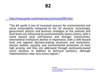 B2
http://www.grida.no/climate/ipcc/emission/095.htm:
"The B2 world is one of increased concern for environmental and
social sustainability compared to the A2 storyline. Increasingly,
government policies and business strategies at the national and
local levels are influenced by environmentally aware citizens, with a
trend toward local self-reliance and stronger communities.
International institutions decline in importance, with a shift toward
local and regional decision-making structures and institutions.
Human welfare, equality, and environmental protection all have
high priority, and they are addressed through community-based
social solutions in addition to technical solutions, although
implementation rates vary across regions."
Copyright
Created by Robert A. Rohde from data published in the IPCC Special Report on
Emissions Scenarios.
 