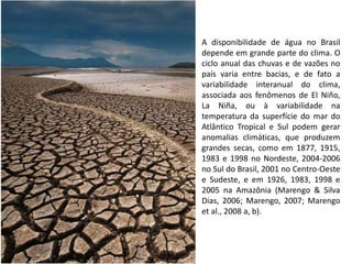 A disponibilidade de água no Brasil
depende em grande parte do clima. O
ciclo anual das chuvas e de vazões no
país varia entre bacias, e de fato a
variabilidade interanual do clima,
associada aos fenômenos de El Niño,
La Niña, ou à variabilidade na
temperatura da superfície do mar do
Atlântico Tropical e Sul podem gerar
anomalias climáticas, que produzem
grandes secas, como em 1877, 1915,
1983 e 1998 no Nordeste, 2004-2006
no Sul do Brasil, 2001 no Centro-Oeste
e Sudeste, e em 1926, 1983, 1998 e
2005 na Amazônia (Marengo & Silva
Dias, 2006; Marengo, 2007; Marengo
et al., 2008 a, b).
 