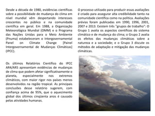 Desde a década de 1980, evidências científicas
sobre a possibilidade de mudança do clima em
nível mundial vêm despertando interesses
crescentes no público e na comunidade
científica em geral. Em 1988, a Organização
Meteorológica Mundial (OMM) e o Programa
das Nações Unidas para o Meio Ambiente
(Pnuma) estabeleceram o Intergovernamental
Panel on Climate Change [Painel
Intergovernamental de Mudanças Climáticas]
(IPCC).
O processo utilizado para produzir essas avaliações
é criado para assegurar alta credibilidade tanto na
comunidade científica como na política. Avaliações
prévias foram publicadas em 1990, 1996, 2001,
2007 e 2013. Existem três "grupos de trabalho": O
Grupo 1 avalia os aspectos científicos do sistema
climático e de mudança do clima; o Grupo 2 avalia
os efeitos das mudanças climáticas sobre a
natureza e a sociedade; e o Grupo 3 discute os
métodos de adaptação e mitigação das mudanças
climáticas.
Os últimos Relatórios Científico do IPCC
AR4/AR5 apresentam evidências de mudanças
de clima que podem afetar significativamente o
planeta, especialmente nos extremos
climáticos, com maior rigor nos países menos
desenvolvidos na região tropical. As principais
conclusões desse relatório sugerem, com
confiança acima de 95%, que o aquecimento
global dos últimos cinqüenta anos é causado
pelas atividades humanas.
 