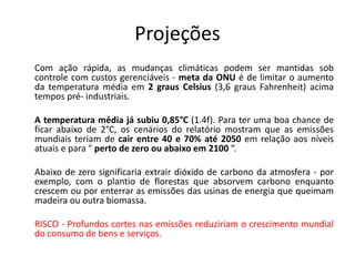 Projeções
Com ação rápida, as mudanças climáticas podem ser mantidas sob
controle com custos gerenciáveis - meta da ONU é de limitar o aumento
da temperatura média em 2 graus Celsius (3,6 graus Fahrenheit) acima
tempos pré- industriais.
A temperatura média já subiu 0,85°C (1.4f). Para ter uma boa chance de
ficar abaixo de 2°C, os cenários do relatório mostram que as emissões
mundiais teriam de cair entre 40 e 70% até 2050 em relação aos níveis
atuais e para " perto de zero ou abaixo em 2100 “.
Abaixo de zero significaria extrair dióxido de carbono da atmosfera - por
exemplo, com o plantio de florestas que absorvem carbono enquanto
crescem ou por enterrar as emissões das usinas de energia que queimam
madeira ou outra biomassa.
RISCO - Profundos cortes nas emissões reduziriam o crescimento mundial
do consumo de bens e serviços.
 