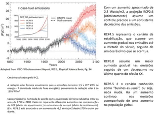 Cenários utilizados pelo IPCC.
A radiação solar fornece anualmente para a atmosfera terrestre 1,5 x 1018 kWh de
energia - A densidade média do fluxo energético proveniente da radiação solar é de
1395 W/m2
Cada projeção foi nomeada de acordo com a quantidade de força radioativa entre os
anos de 1750 e 2100. Cada cor representa diferentes aumentos nas concentrações
de GEE (efeito de aquecimento ) e estimativas de aerosol (efeito de resfriamento).
(Ex.: RCP8.5 está associado a um aumento de +8,5 Watts/m2 desde 1750 e assim por
diante.
Com um aumento aproximado de
2,3 Watts/m2, a projeção RCP2.6
(otimistamente) assume um
controle precoce e um consistente
decréscimo das emissões.
RCP4.5 representa o cenário da
estabilização, que assume um
aumento gradual nas emissões até
a metade do século, seguido de
um decréscimo que se acentua.
RCP6.0 assume um maior
aumento gradual nas emissões
seguido de um decréscimo no
último quarto do século XXI.
RCP8.5 é o cenário conhecido
como “busines-as-usual”, ou seja,
nada muda. Há um aumento
contínuo nas emissões
acompanhado de uma aumento
na população global.
 