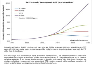 Emissões antrópicas de GEE precisam cair para zero até 2100 e serem estabilizadas no máximo em 550
ppm até 2030 para evitar que a temperatura média global crescente dos níveis atuais para mais de 3°C
até o final deste século.
Isso vai exigir ação colaborativa entre economias desenvolvidas, em desenvolvimento e mercados
emergentes para reduzir as emissões globais anuais a partir de 60 GtCO2e para menos de 30 GtCO2e nas
próximas décadas. À luz destes acontecimentos, a solução mais aceita para lidar com a ameaça da
mudança climática, representada pelo aumento de CO2 e outros gases de efeito estufa na atmosfera , é
mover-se ao longo do tempo para uma economia de baixo carbono.
 