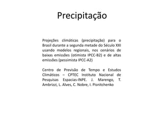 Precipitação
Projeções climáticas (precipitação) para o
Brasil durante a segunda metade do Século XXI
usando modelos regionais, nos cenários de
baixas emissões (otimista IPCC-B2) e de altas
emissões (pessimista IPCC-A2)
Centro de Previsão de Tempo e Estudos
Climáticos – CPTEC Instituto Nacional de
Pesquisas Espacias-INPE. J. Marengo, T.
Ambrizzi, L. Alves, C. Nobre, I. Pisnitchenko
 