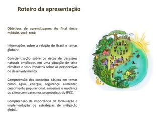 Objetivos de aprendizagem: Ao final deste
módulo, você terá:
Informações sobre a relação do Brasil e temas
globais:
Conscientização sobre os riscos de desastres
naturais ampliados em uma situação de crise
climática e seus impactos sobre as perspectivas
de desenvolvimento.
Compreensão dos conceitos básicos em temas
como água, energia, segurança alimentar,
crescimento populacional, amazônia e mudança
do clima com bases nos prognósticos do IPCC.
Compreensão da importância da formulação e
implementação de estratégias de mitigação
global.
Roteiro da apresentação
 