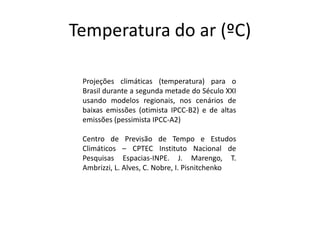 Temperatura do ar (ºC)
Projeções climáticas (temperatura) para o
Brasil durante a segunda metade do Século XXI
usando modelos regionais, nos cenários de
baixas emissões (otimista IPCC-B2) e de altas
emissões (pessimista IPCC-A2)
Centro de Previsão de Tempo e Estudos
Climáticos – CPTEC Instituto Nacional de
Pesquisas Espacias-INPE. J. Marengo, T.
Ambrizzi, L. Alves, C. Nobre, I. Pisnitchenko
 