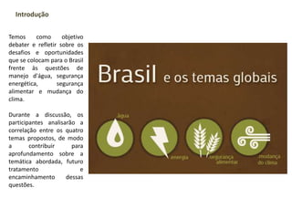 Temos como objetivo
debater e refletir sobre os
desafios e oportunidades
que se colocam para o Brasil
frente às questões de
manejo d'água, segurança
energética, segurança
alimentar e mudança do
clima.
Durante a discussão, os
participantes analisarão a
correlação entre os quatro
temas propostos, de modo
a contribuir para
aprofundamento sobre a
temática abordada, futuro
tratamento e
encaminhamento dessas
questões.
Introdução
 