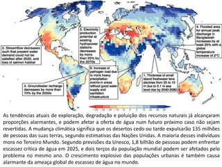 As tendências atuais de exploração, degradação e poluição dos recursos naturais já alcançaram
proporções alarmantes, e podem afetar a oferta de água num futuro próximo caso não sejam
revertidas. A mudança climática significa que os desertos cedo ou tarde expulsarão 135 milhões
de pessoas das suas terras, segundo estimativas das Nações Unidas. A maioria desses indivíduos
mora no Terceiro Mundo. Segundo previsões da Unesco, 1,8 bilhão de pessoas podem enfrentar
escassez crítica de água em 2025, e dois terços da população mundial podem ser afetados pelo
problema no mesmo ano. O crescimento explosivo das populações urbanas é também causa
alarmante da ameaça global de escassez de água no mundo.
 
