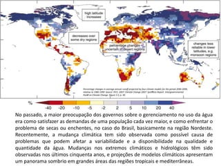 No passado, a maior preocupação dos governos sobre o gerenciamento no uso da água
era como satisfazer as demandas de uma população cada vez maior, e como enfrentar o
problema de secas ou enchentes, no caso do Brasil, basicamente na região Nordeste.
Recentemente, a mudança climática tem sido observada como possível causa de
problemas que podem afetar a variabilidade e a disponibilidade na qualidade e
quantidade da água. Mudanças nos extremos climáticos e hidrológicos têm sido
observadas nos últimos cinquenta anos, e projeções de modelos climáticos apresentam
um panorama sombrio em grandes áreas das regiões tropicais e mediterrâneas.
Percentage changes in average annual runoﬀ projected by four climate models for the period 2090-2099,
relative to 1980-1999 Source: IPCC. 2007. Climate Change 2007: Synthesis Report. Intergovernmental
Panel on Climate Change. Figure 3.5, p. 49.
 