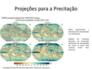 Projeções para a Precitação
Maior aquecimento =
Decréscimo de precipitação
nos subtrópicos.
Modelo de confiança
descreve um acentuado
decréscimo de precipitação
em áreas já secas para
cenários ainda mais
extremos.
 