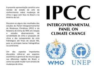 A presente apresentação constitui uma
revisão do estado da arte do
conhecimento sobre mudanças de
clima e água com foco no Brasil e na
América do Sul.
Discutem-se alguns dos resultados dos
estudos do Painel Intergovernamental
de Mudanças Climáticas (IPCC) e do
Relatório de Clima do INPE em relação
a estudos observacionais de
variabilidade de clima e projeções de
clima e das componentes do ciclo
hidrológico até finais do século XXI,
para as principais bacias hidrográficas
no continente.
Um dos aspectos importantes
discutidos refere-se aos aspectos
econômico e gerencial do recurso água
nas diferentes regiões do Brasil, e
como isso pode mudar num cenário de
mudanças de clima.
 