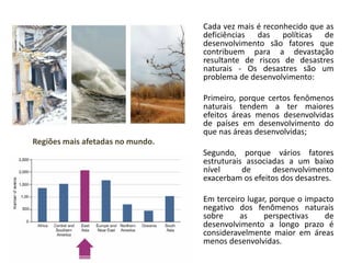 Cada vez mais é reconhecido que as
deficiências das políticas de
desenvolvimento são fatores que
contribuem para a devastação
resultante de riscos de desastres
naturais - Os desastres são um
problema de desenvolvimento:
Primeiro, porque certos fenômenos
naturais tendem a ter maiores
efeitos áreas menos desenvolvidas
de países em desenvolvimento do
que nas áreas desenvolvidas;
Segundo, porque vários fatores
estruturais associadas a um baixo
nível de desenvolvimento
exacerbam os efeitos dos desastres.
• Em terceiro lugar, porque o impacto
negativo dos fenômenos naturais
sobre as perspectivas de
desenvolvimento a longo prazo é
consideravelmente maior em áreas
menos desenvolvidas.
Regiões mais afetadas no mundo.
 