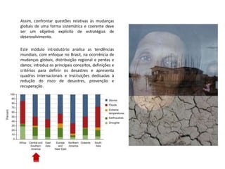 Assim, confrontar questões relativas às mudanças
globais de uma forma sistemática e coerente deve
ser um objetivo explícito de estratégias de
desenvolvimento.
Este módulo introdutório analisa as tendências
mundiais, com enfoque no Brasil, na ocorrência de
mudanças globais, distribuição regional e perdas e
danos; introduz os principais conceitos, definições e
critérios para definir os desastres e apresenta
quadros internacionais e instituições dedicadas à
redução do risco de desastres, prevenção e
recuperação.
 