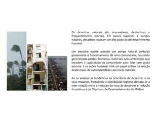 Os desastres naturais são imprevisíveis, destrutivos e
frequentemente mortais. Em países expostos a perigos
naturais, desastres colocam um alto custo ao desenvolvimento
humano.
Um desastre ocorre quando um perigo natural perturba
gravemente o funcionamento de uma comunidade, causando
generalizada perdas: humanas, materiais e/ou ambientais que
excedem a capacidade da comunidade para lidar sem ajuda
externa. E as ações humanas têm um papel crítico na criação
destes tipos de vulnerabilidades aos riscos naturais.
Ao se analisar as tendências na ocorrência de desastres e os
seus impactos, frequência e distribuição regional destaca-se a
inter-relação entre a redução do risco de desastres e redução
da pobreza e os Objetivos de Desenvolvimento do Milênio.
 