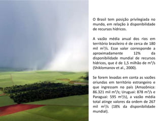 O Brasil tem posição privilegiada no
mundo, em relação à disponibilidade
de recursos hídricos.
A vazão média anual dos rios em
território brasileiro é de cerca de 180
mil m3/s. Esse valor corresponde a
aproximadamente 12% da
disponibilidade mundial de recursos
hídricos, que é de 1,5 milhão de m3/s
(Shiklomanov et al., 2000).
Se forem levadas em conta as vazões
oriundas em território estrangeiro e
que ingressam no país (Amazônica:
86.321 mil m3/s; Uruguai: 878 m3/s e
Paraguai: 595 m3/s), a vazão média
total atinge valores da ordem de 267
mil m3/s (18% da disponibilidade
mundial).
 