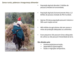• População Agrícola Mundial: 3 bilhões de
pessoas (metade da humanidade).
• População Agrícola Economicamente Ativa: 1,3
bilhões de pessoas (metade da PEA mundial).
• Apenas 2% dessa população possuem tratores e
50% usam tração animal.
• 400 milhões de agricultores não tem acesso a
meios de produção adequados ou suficientes.
• Esses pequenos não possuem áreas adequadas
de cultivo ou não possuem titularidade da terra.
São afetados pela:
• Proletarização/precarização.
• Dependência (patronagem).
• Êxodo e migrações temporárias.
Zonas rurais, pobreza e insegurança alimentar
 