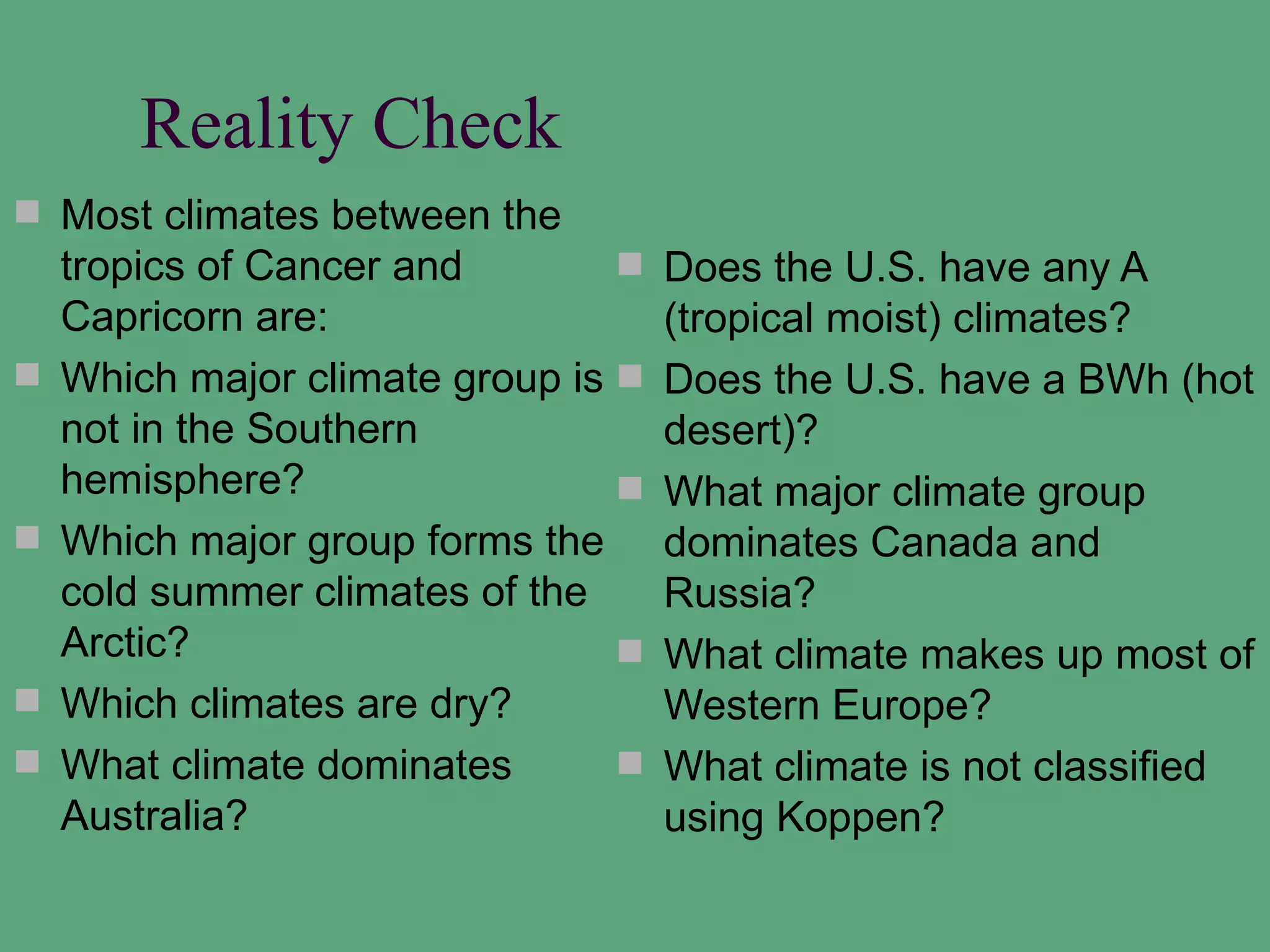 Reality Check
 Most climates between the
    tropics of Cancer and           Does the U.S. have any A
    Capricorn are:                   (tropical moist) climates?
   Which major climate group is    Does the U.S. have a BWh (hot
    not in the Southern              desert)?
    hemisphere?                     What major climate group
   Which major group forms the      dominates Canada and
    cold summer climates of the      Russia?
    Arctic?                         What climate makes up most of
   Which climates are dry?          Western Europe?
   What climate dominates          What climate is not classified
    Australia?                       using Koppen?
 