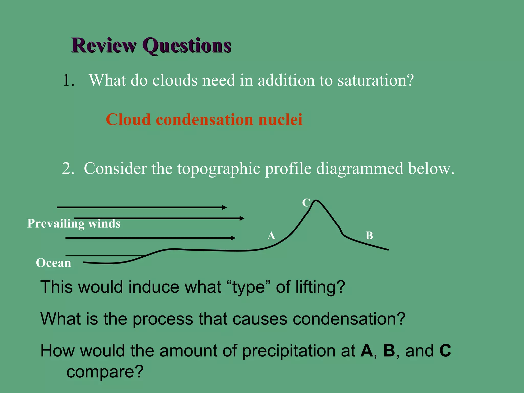 Review Questions
     1. What do clouds need in addition to saturation?

             Cloud condensation nuclei

     2. Consider the topographic profile diagrammed below.
                                      C
Prevailing winds
                                 A             B

 Ocean
  This would induce what “type” of lifting?
  What is the process that causes condensation?
  How would the amount of precipitation at A, B, and C
    compare?
 