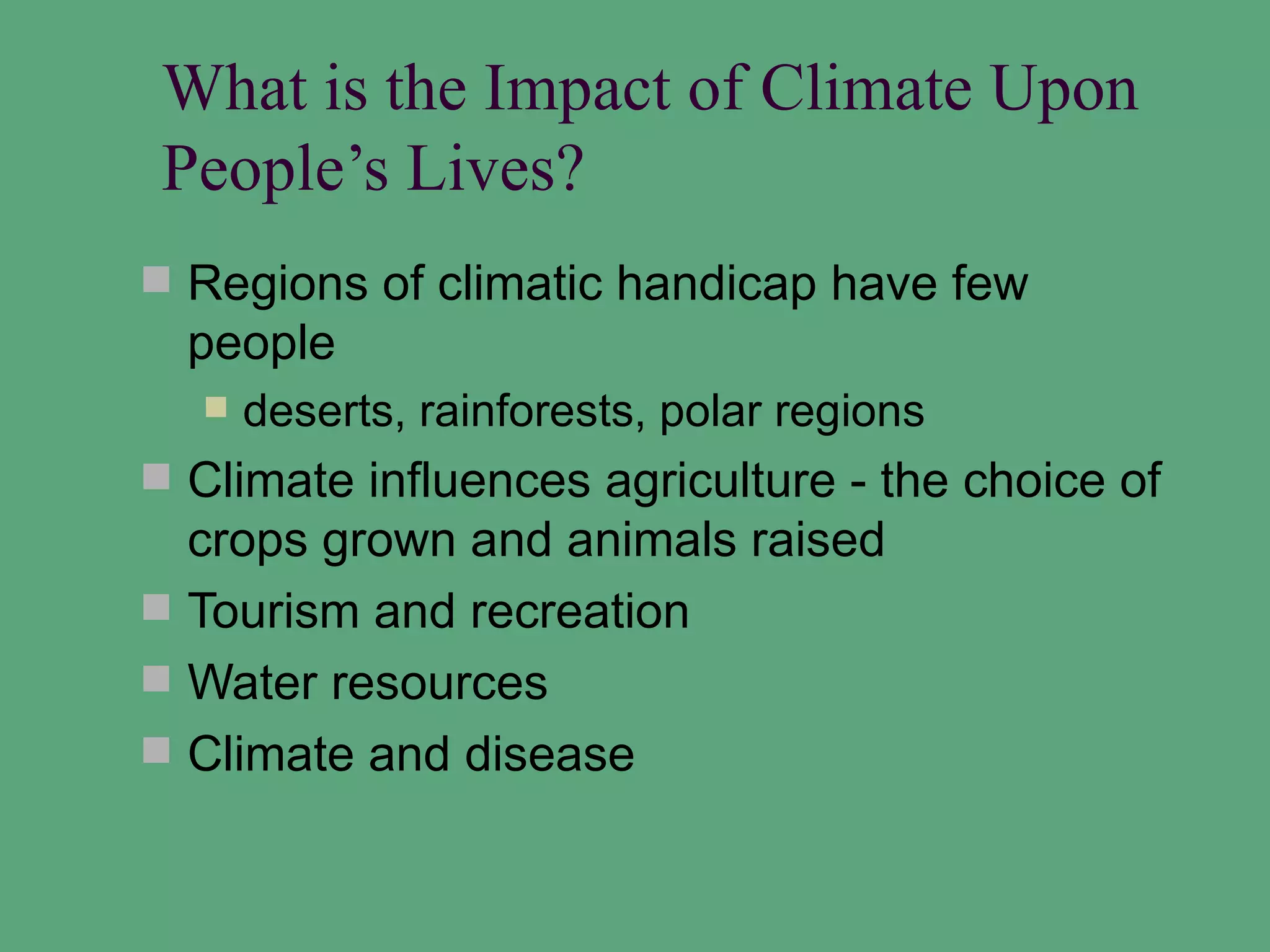 What is the Impact of Climate Upon
 People’s Lives?
 Regions of climatic handicap have few
  people
     deserts, rainforests, polar regions
 Climate influences agriculture - the choice of
  crops grown and animals raised
 Tourism and recreation
 Water resources
 Climate and disease
 