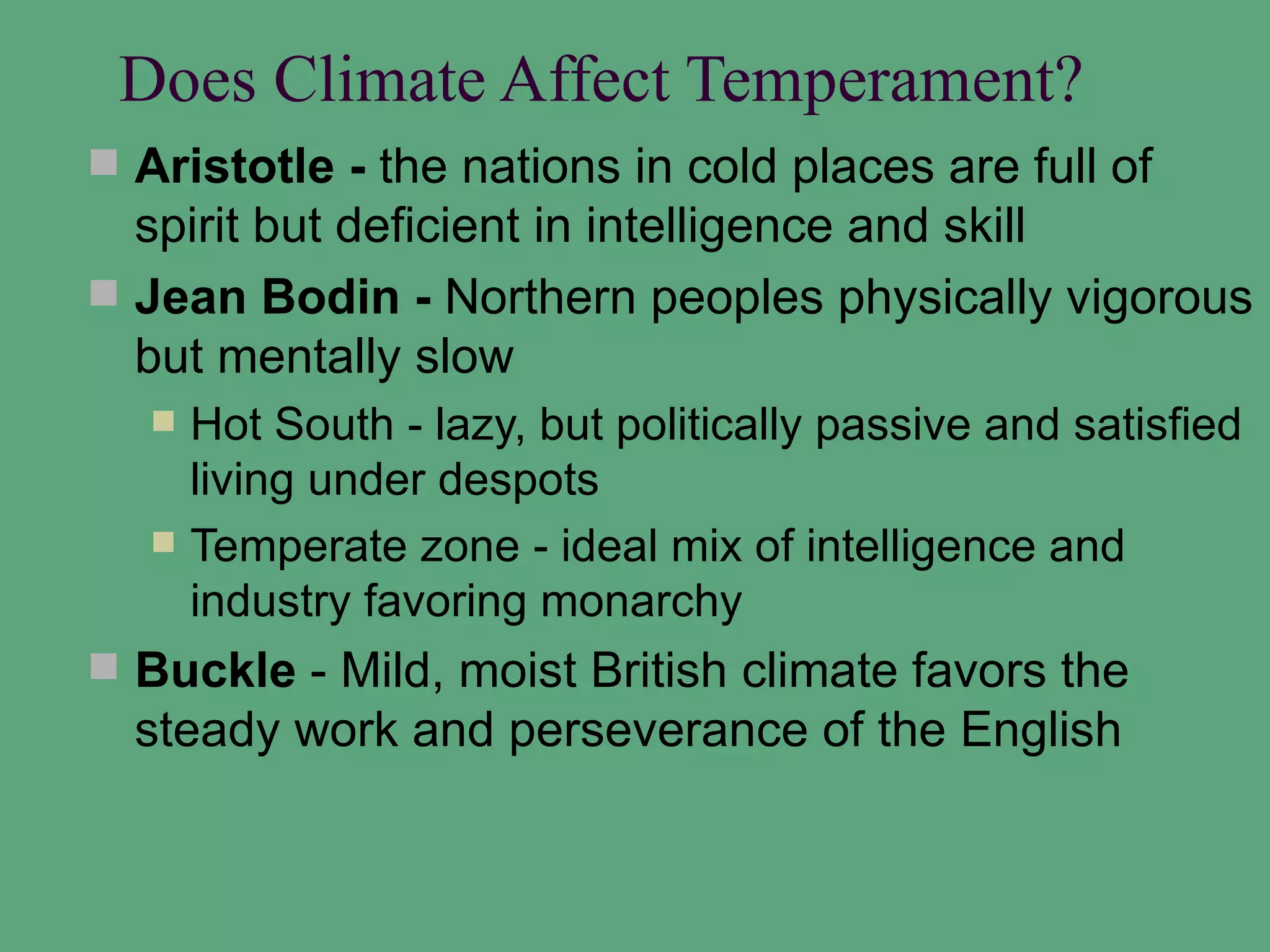 Does Climate Affect Temperament?
 Aristotle - the nations in cold places are full of
  spirit but deficient in intelligence and skill
 Jean Bodin - Northern peoples physically vigorous
  but mentally slow
      Hot South - lazy, but politically passive and satisfied
       living under despots
      Temperate zone - ideal mix of intelligence and
       industry favoring monarchy
 Buckle - Mild, moist British climate favors the
  steady work and perseverance of the English
 