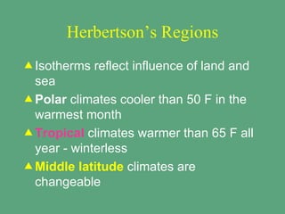 Herbertson’s Regions
v Isotherms   reflect influence of land and
  sea
v Polar climates cooler than 50 F in the
  warmest month
v Tropical climates warmer than 65 F all
  year - winterless
v Middle latitude climates are
  changeable
 