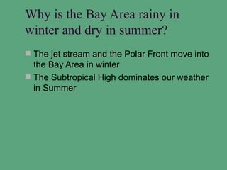 Why is the Bay Area rainy in
winter and dry in summer?
 The jet stream and the Polar Front move into
  the Bay Area in winter
 The Subtropical High dominates our weather
  in Summer
 