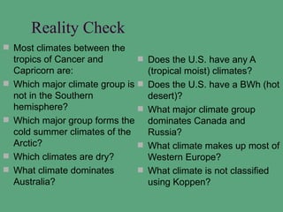 Reality Check
 Most climates between the
    tropics of Cancer and           Does the U.S. have any A
    Capricorn are:                   (tropical moist) climates?
   Which major climate group is    Does the U.S. have a BWh (hot
    not in the Southern              desert)?
    hemisphere?                     What major climate group
   Which major group forms the      dominates Canada and
    cold summer climates of the      Russia?
    Arctic?                         What climate makes up most of
   Which climates are dry?          Western Europe?
   What climate dominates          What climate is not classified
    Australia?                       using Koppen?
 