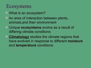 Ecosystems
 What is an ecosystem?
 An area of interaction between plants,
  animals,and their environment
 Unique ecosystems evolve as a result of
  differing climate conditions
 Climatology studies the climate regions that
  have evolved in response to different moisture
  and temperature conditions
 
