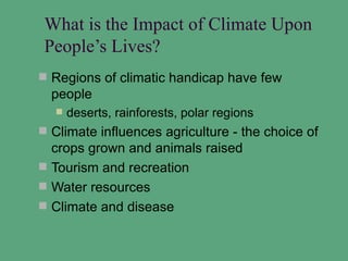 What is the Impact of Climate Upon
 People’s Lives?
 Regions of climatic handicap have few
  people
     deserts, rainforests, polar regions
 Climate influences agriculture - the choice of
  crops grown and animals raised
 Tourism and recreation
 Water resources
 Climate and disease
 