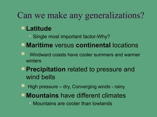 Can we make any generalizations?
 Latitude
      Single most important factor-Why?
 Maritime      versus continental locations
 Windward coasts have cooler summers and warmer
 winters
 Precipitation      related to pressure and
  wind belts
 High pressure – dry, Converging winds - rainy
 Mountains       have different climates
      Mountains are cooler than lowlands
 