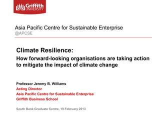 Asia Pacific Centre for Sustainable Enterprise
@APCSE



Climate Resilience:
How forward-looking organisations are taking action
to mitigate the impact of climate change


Professor Jeremy B. Williams
Acting Director
Asia Pacific Centre for Sustainable Enterprise
Griffith Business School

South Bank Graduate Centre, 19 February 2013
 