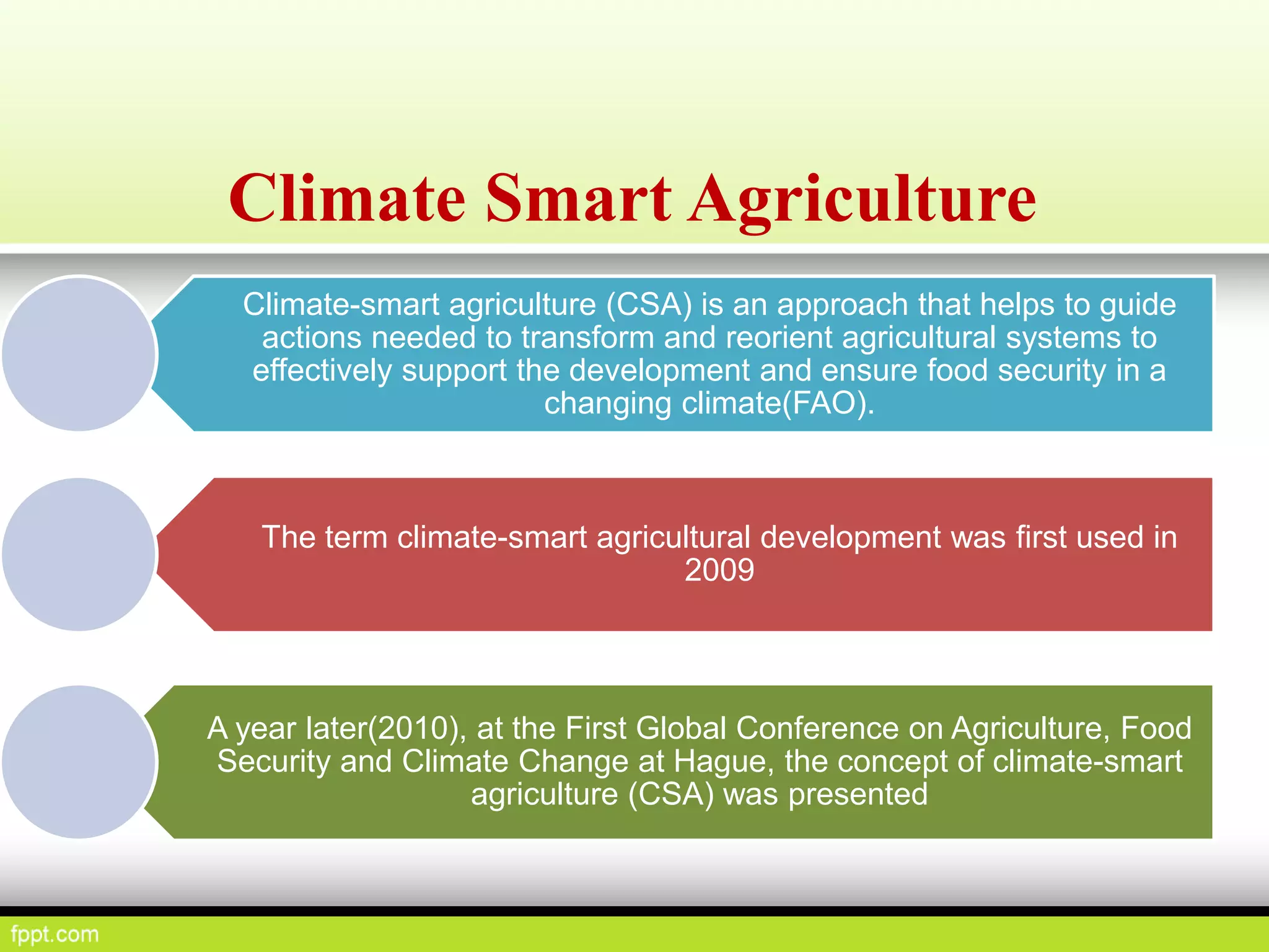 Climate Smart Agriculture
Climate-smart agriculture (CSA) is an approach that helps to guide
actions needed to transform and reorient agricultural systems to
effectively support the development and ensure food security in a
changing climate(FAO).
The term climate-smart agricultural development was first used in
2009
A year later(2010), at the First Global Conference on Agriculture, Food
Security and Climate Change at Hague, the concept of climate-smart
agriculture (CSA) was presented
 