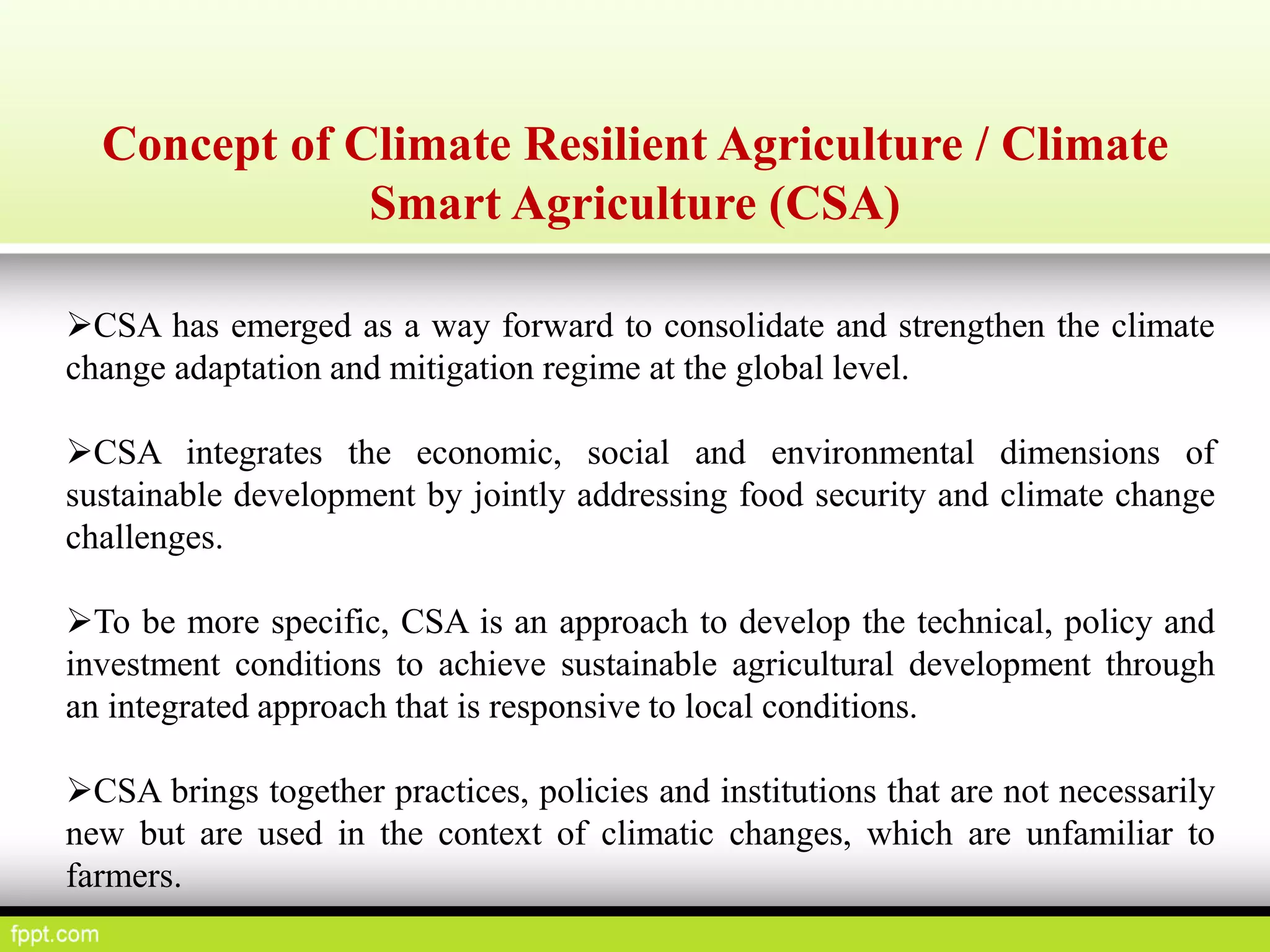 Concept of Climate Resilient Agriculture / Climate
Smart Agriculture (CSA)
CSA has emerged as a way forward to consolidate and strengthen the climate
change adaptation and mitigation regime at the global level.
CSA integrates the economic, social and environmental dimensions of
sustainable development by jointly addressing food security and climate change
challenges.
To be more specific, CSA is an approach to develop the technical, policy and
investment conditions to achieve sustainable agricultural development through
an integrated approach that is responsive to local conditions.
CSA brings together practices, policies and institutions that are not necessarily
new but are used in the context of climatic changes, which are unfamiliar to
farmers.
 