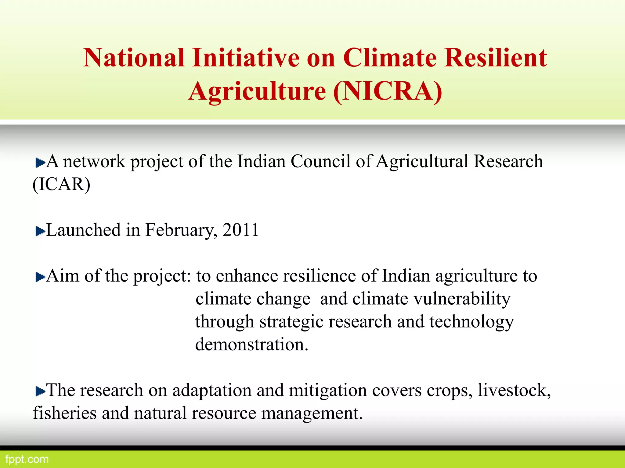 National Initiative on Climate Resilient
Agriculture (NICRA)
A network project of the Indian Council of Agricultural Research
(ICAR)
Launched in February, 2011
Aim of the project: to enhance resilience of Indian agriculture to
climate change and climate vulnerability
through strategic research and technology
demonstration.
The research on adaptation and mitigation covers crops, livestock,
fisheries and natural resource management.
 