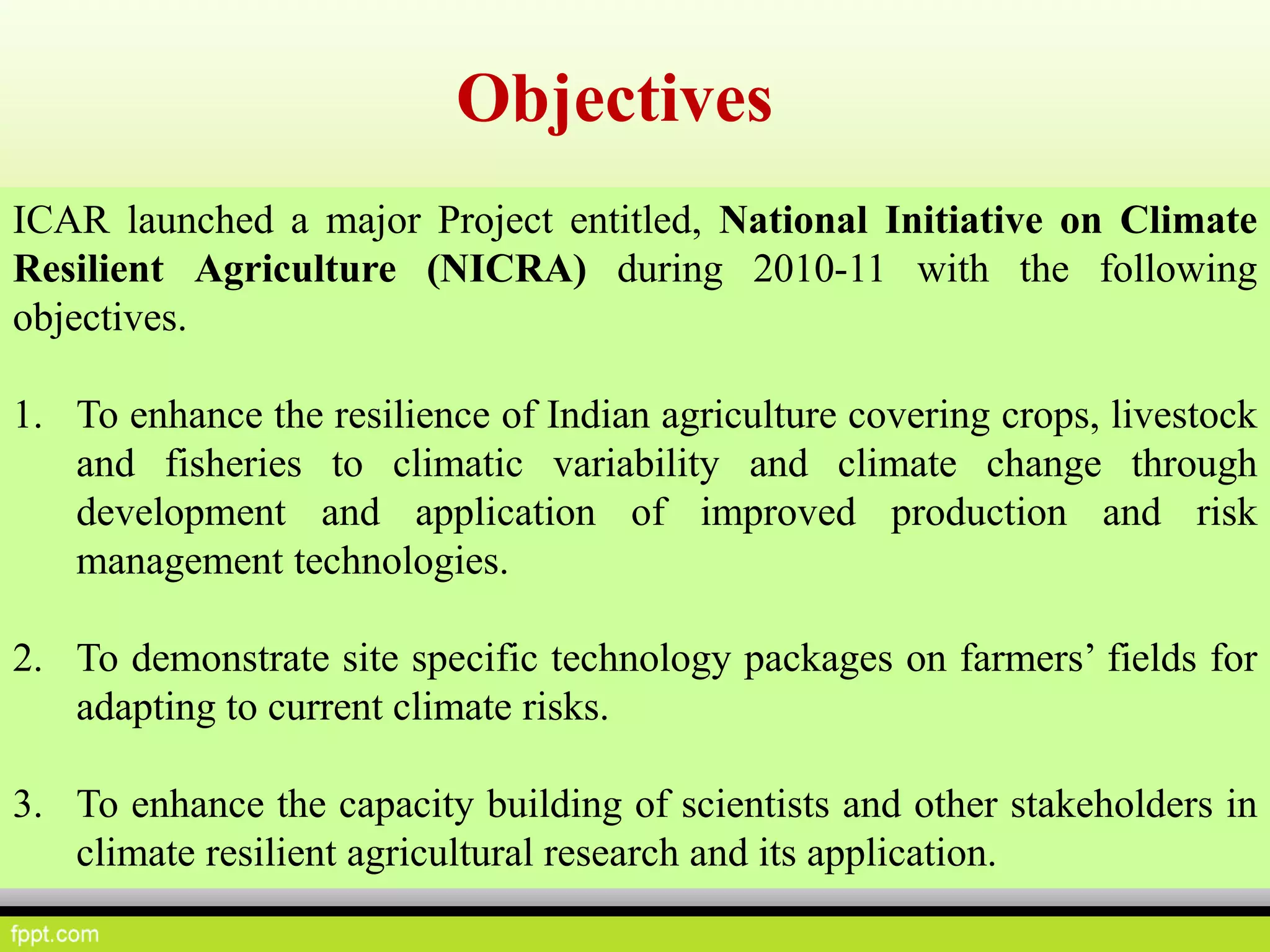 ICAR launched a major Project entitled, National Initiative on Climate
Resilient Agriculture (NICRA) during 2010-11 with the following
objectives.
1. To enhance the resilience of Indian agriculture covering crops, livestock
and fisheries to climatic variability and climate change through
development and application of improved production and risk
management technologies.
2. To demonstrate site specific technology packages on farmers’ fields for
adapting to current climate risks.
3. To enhance the capacity building of scientists and other stakeholders in
climate resilient agricultural research and its application.
Objectives
 
