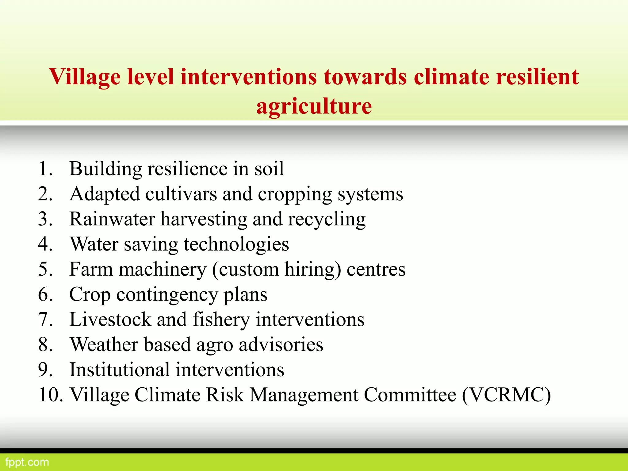 Village level interventions towards climate resilient
agriculture
1. Building resilience in soil
2. Adapted cultivars and cropping systems
3. Rainwater harvesting and recycling
4. Water saving technologies
5. Farm machinery (custom hiring) centres
6. Crop contingency plans
7. Livestock and fishery interventions
8. Weather based agro advisories
9. Institutional interventions
10. Village Climate Risk Management Committee (VCRMC)
 