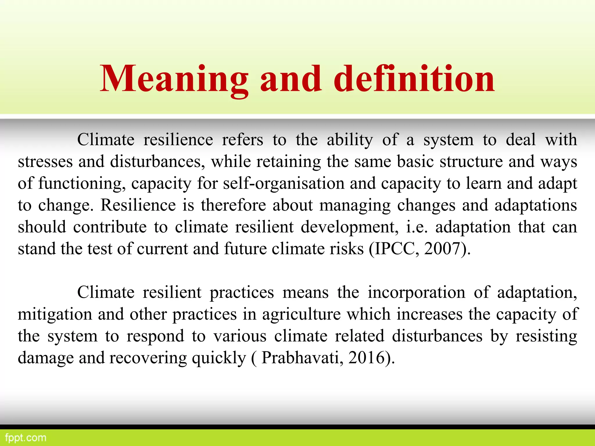 Meaning and definition
Climate resilience refers to the ability of a system to deal with
stresses and disturbances, while retaining the same basic structure and ways
of functioning, capacity for self-organisation and capacity to learn and adapt
to change. Resilience is therefore about managing changes and adaptations
should contribute to climate resilient development, i.e. adaptation that can
stand the test of current and future climate risks (IPCC, 2007).
Climate resilient practices means the incorporation of adaptation,
mitigation and other practices in agriculture which increases the capacity of
the system to respond to various climate related disturbances by resisting
damage and recovering quickly ( Prabhavati, 2016).
 