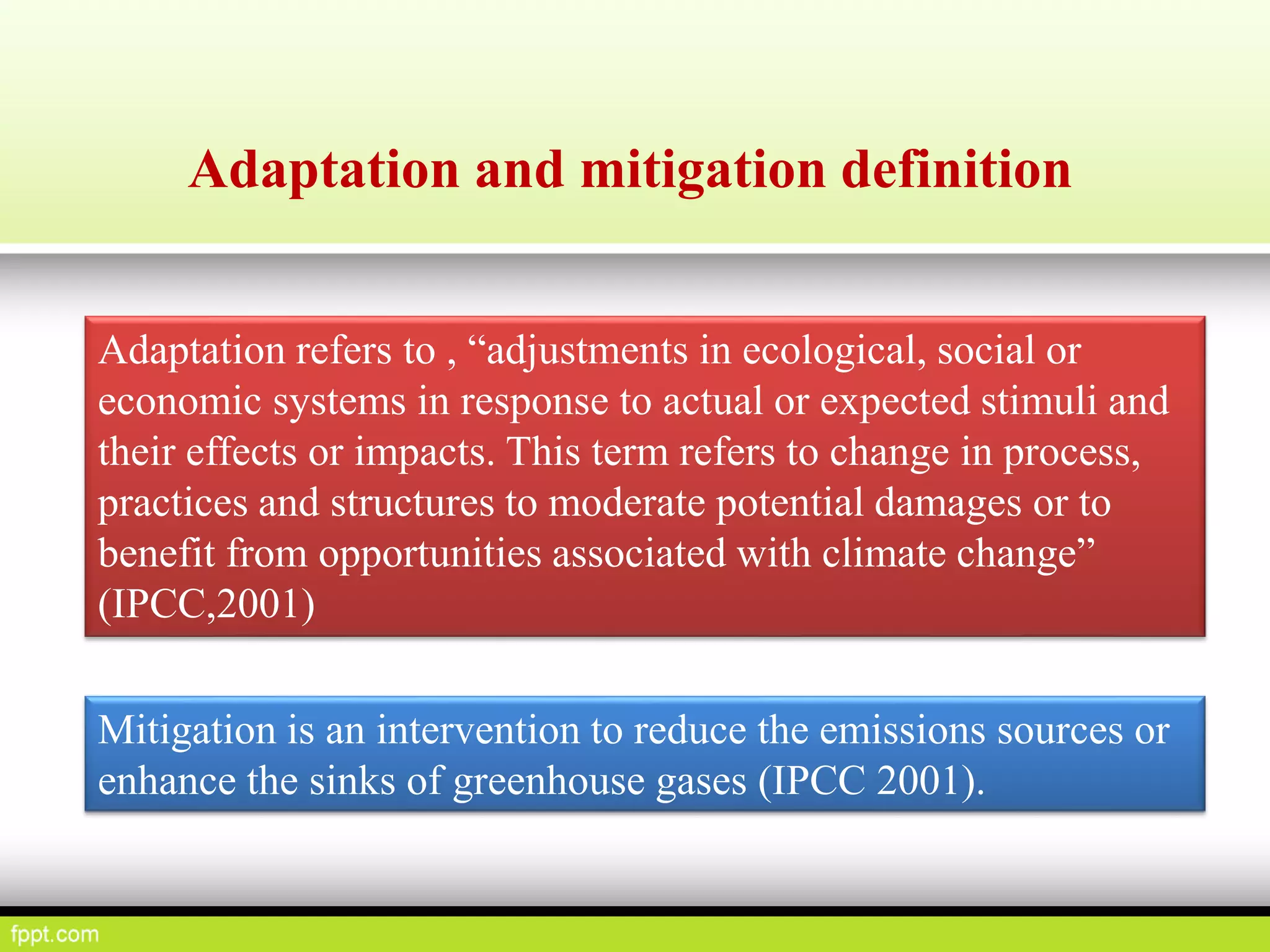 Adaptation and mitigation definition
Adaptation refers to , “adjustments in ecological, social or
economic systems in response to actual or expected stimuli and
their effects or impacts. This term refers to change in process,
practices and structures to moderate potential damages or to
benefit from opportunities associated with climate change”
(IPCC,2001)
Mitigation is an intervention to reduce the emissions sources or
enhance the sinks of greenhouse gases (IPCC 2001).
 